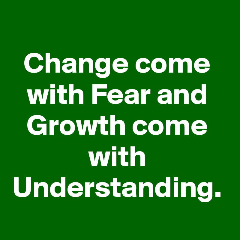 Change come with Fear and Growth come with Understanding.