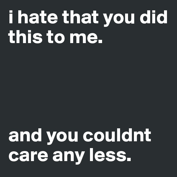 i hate that you did this to me.




and you couldnt care any less.