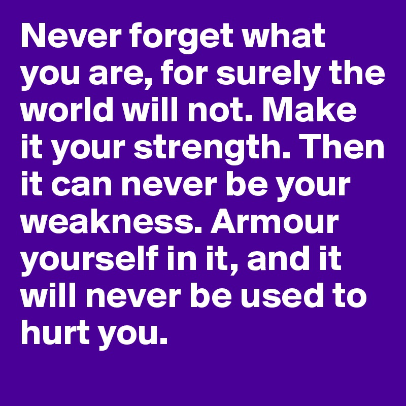 Never forget what you are, for surely the world will not. Make it your strength. Then it can never be your weakness. Armour yourself in it, and it will never be used to hurt you.