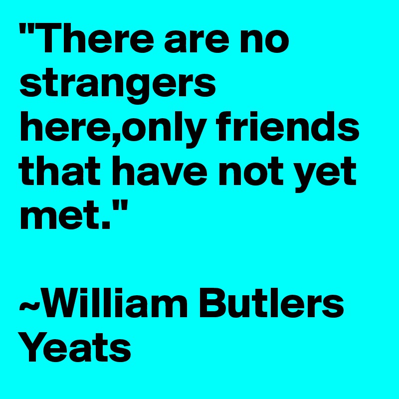 "There are no strangers here,only friends that have not yet met."

~William Butlers Yeats