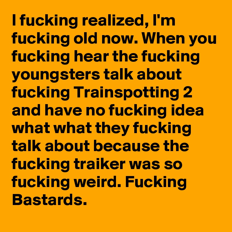 I fucking realized, I'm fucking old now. When you fucking hear the fucking youngsters talk about fucking Trainspotting 2 and have no fucking idea what what they fucking talk about because the fucking traiker was so fucking weird. Fucking Bastards. 