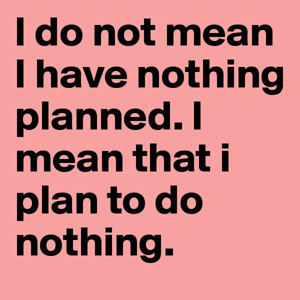 I do not mean I have nothing planned. I mean that i plan to do nothing.