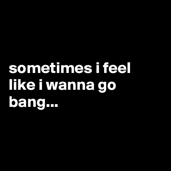 


sometimes i feel like i wanna go bang...


