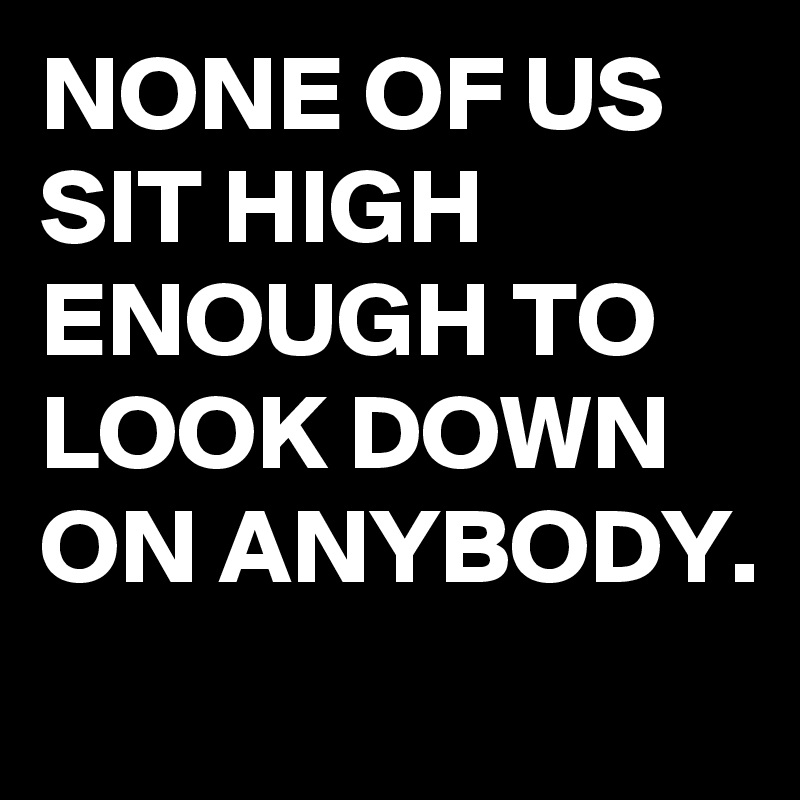NONE OF US SIT HIGH ENOUGH TO LOOK DOWN ON ANYBODY. 

