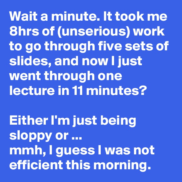 Wait a minute. It took me 8hrs of (unserious) work to go through five sets of slides, and now I just went through one lecture in 11 minutes?

Either I'm just being sloppy or ...
mmh, I guess I was not efficient this morning.