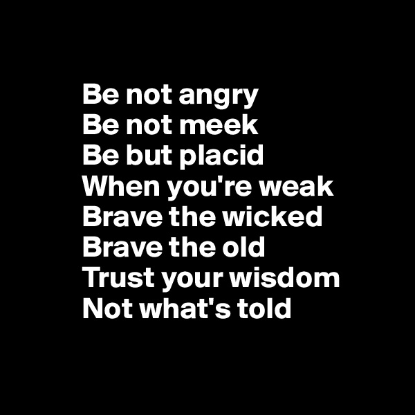 

          Be not angry
          Be not meek
          Be but placid 
          When you're weak
          Brave the wicked
          Brave the old 
          Trust your wisdom 
          Not what's told

