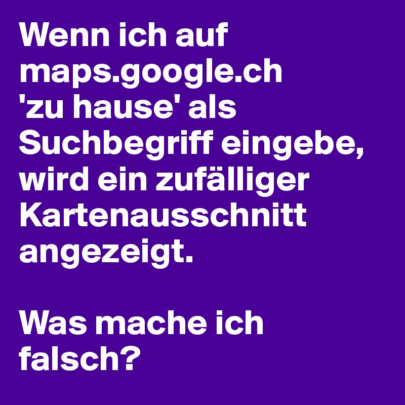 Wenn ich auf maps.google.ch
'zu hause' als Suchbegriff eingebe, wird ein zufälliger Kartenausschnitt angezeigt. 

Was mache ich falsch?