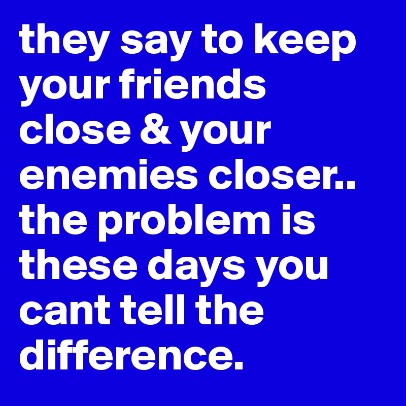 they say to keep your friends close & your enemies closer.. the problem is these days you cant tell the difference. 