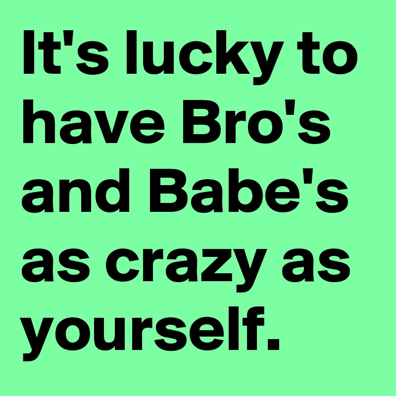 It's lucky to have Bro's and Babe's as crazy as yourself. 