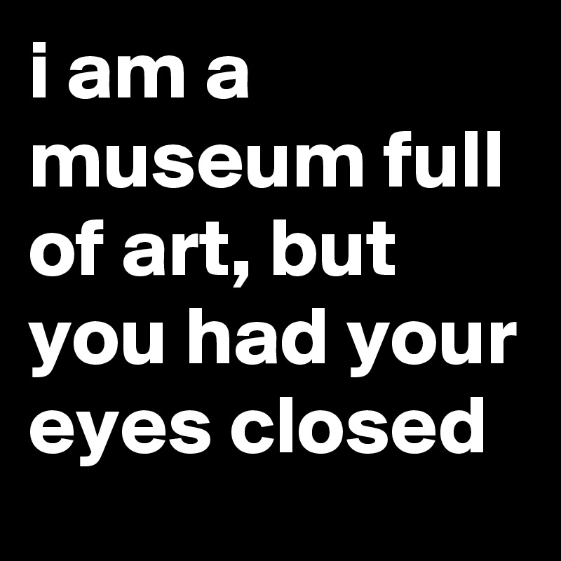 i am a museum full of art, but you had your eyes closed