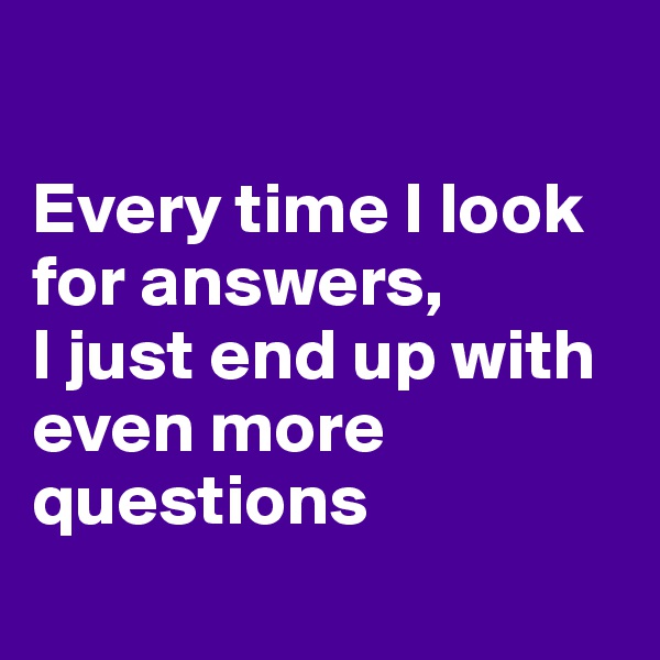 

Every time I look for answers, 
I just end up with even more questions
