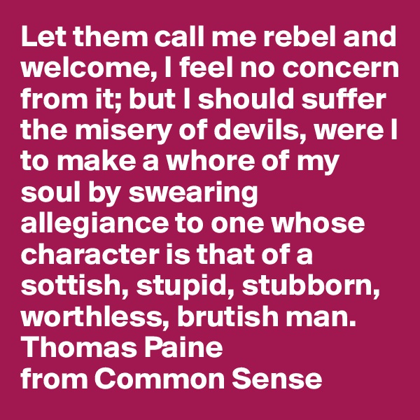 Let them call me rebel and welcome, I feel no concern from it; but I should suffer the misery of devils, were I to make a whore of my soul by swearing allegiance to one whose character is that of a sottish, stupid, stubborn, worthless, brutish man.
Thomas Paine
from Common Sense