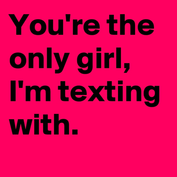 You're the only girl, I'm texting with.