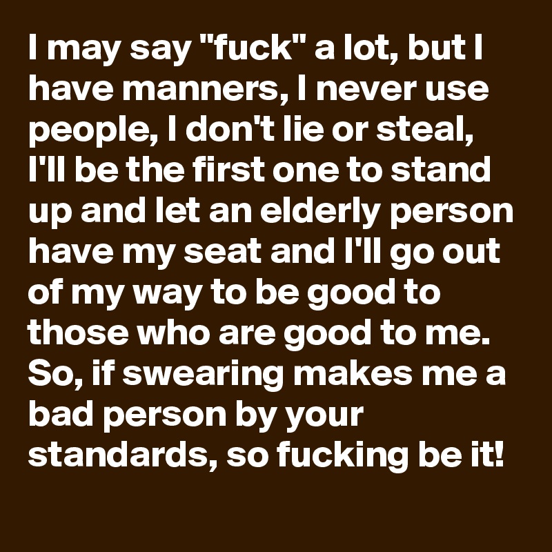 I may say "fuck" a lot, but I have manners, I never use people, I don't lie or steal, I'll be the first one to stand up and let an elderly person have my seat and I'll go out of my way to be good to those who are good to me. So, if swearing makes me a bad person by your standards, so fucking be it!