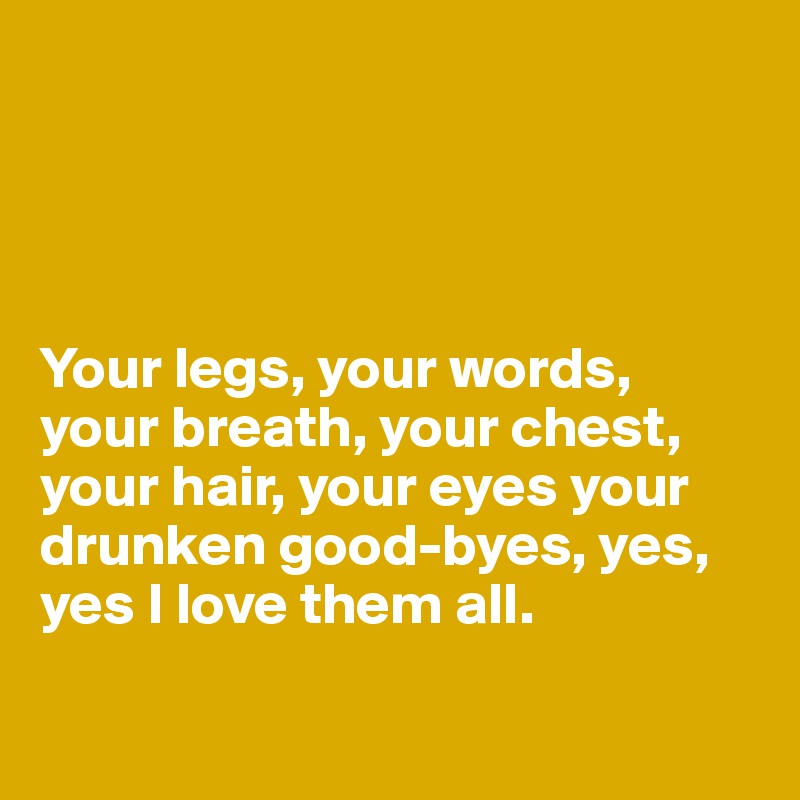 




Your legs, your words, your breath, your chest, your hair, your eyes your
drunken good-byes, yes,
yes I love them all.

