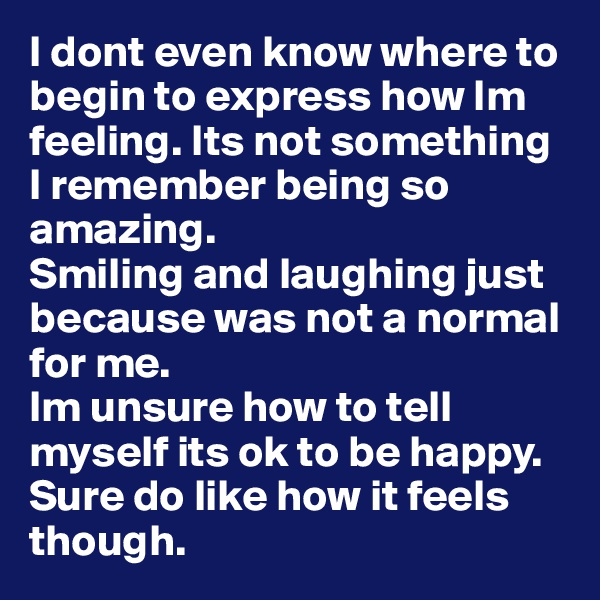 I dont even know where to begin to express how Im feeling. Its not something I remember being so amazing.
Smiling and laughing just because was not a normal for me.
Im unsure how to tell myself its ok to be happy. Sure do like how it feels though.