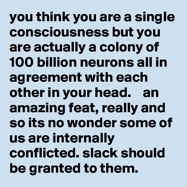 you think you are a single consciousness but you are actually a colony of 100 billion neurons all in agreement with each other in your head.    an amazing feat, really and so its no wonder some of us are internally conflicted. slack should be granted to them.