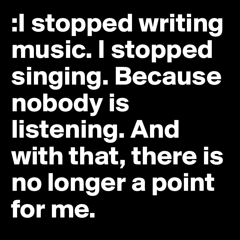 :I stopped writing music. I stopped singing. Because nobody is listening. And with that, there is no longer a point for me. 