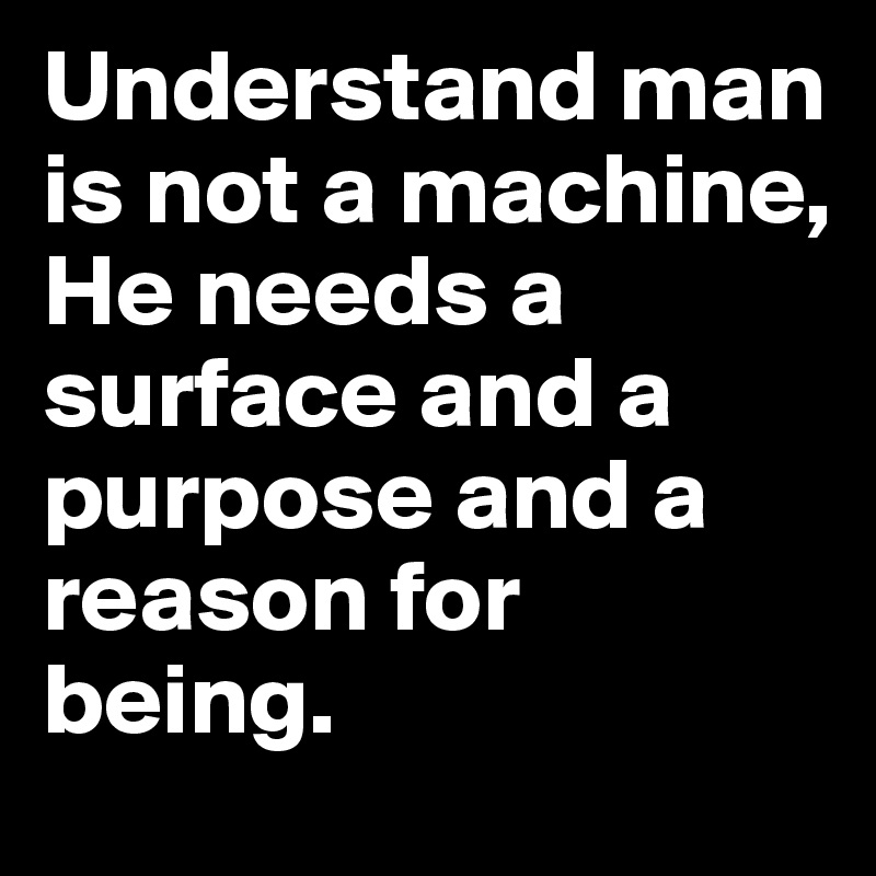 Understand man is not a machine,
He needs a surface and a purpose and a reason for being.