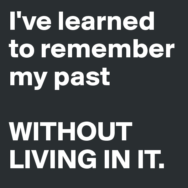 I've learned to remember my past

WITHOUT LIVING IN IT.
