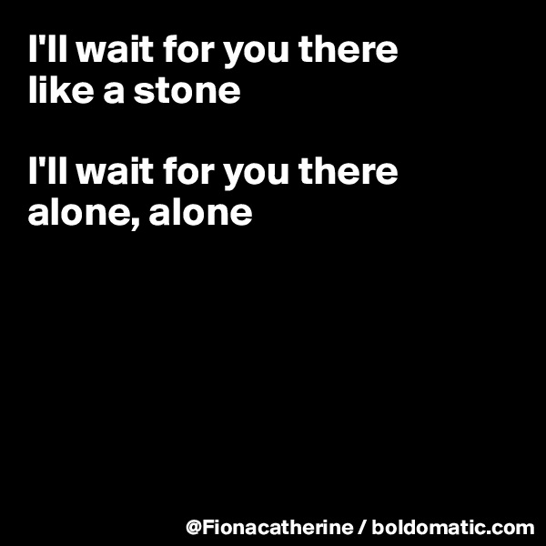 I'll wait for you there
like a stone

I'll wait for you there
alone, alone






