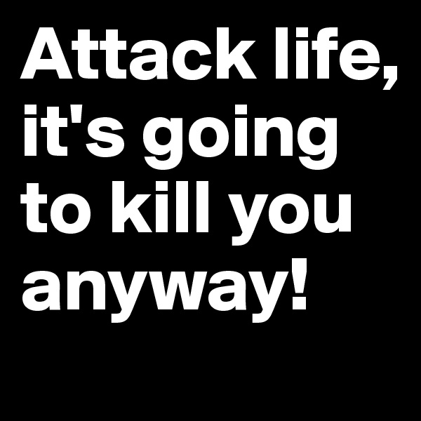Attack life, it's going to kill you anyway!