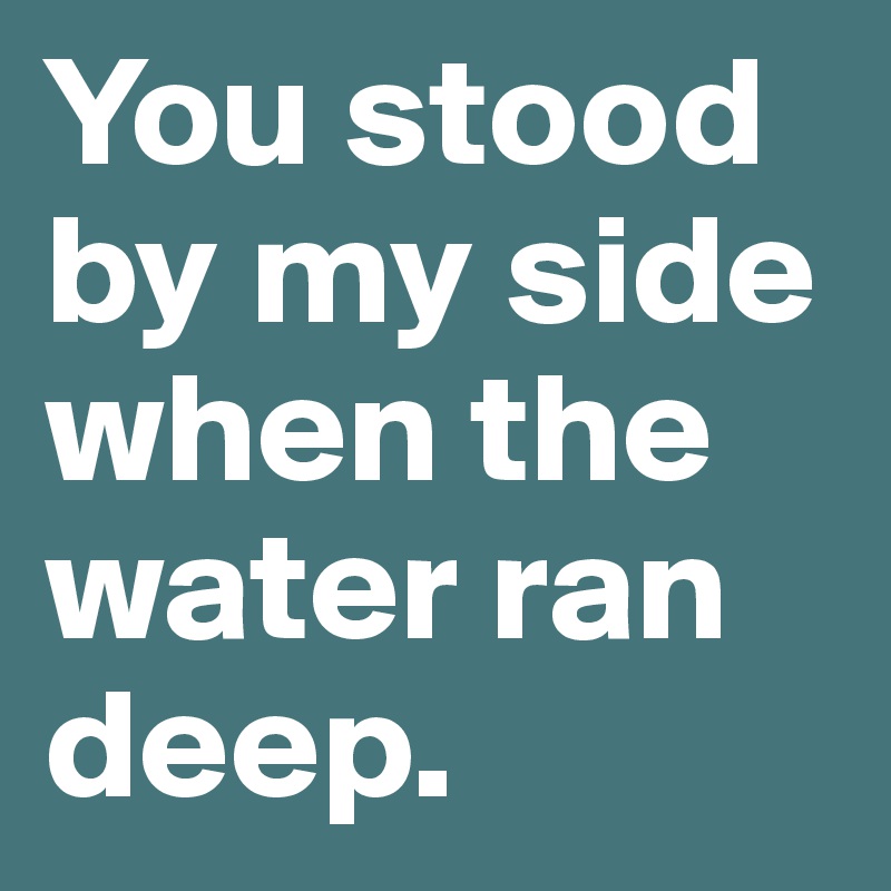 You stood by my side when the water ran deep.