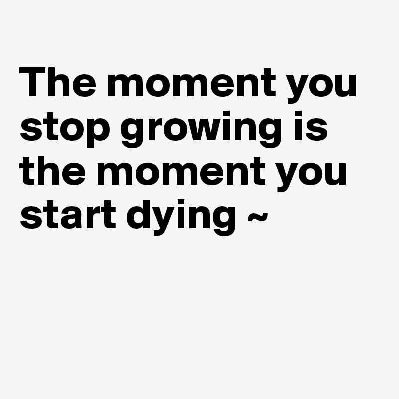 
The moment you stop growing is the moment you start dying ~ 


