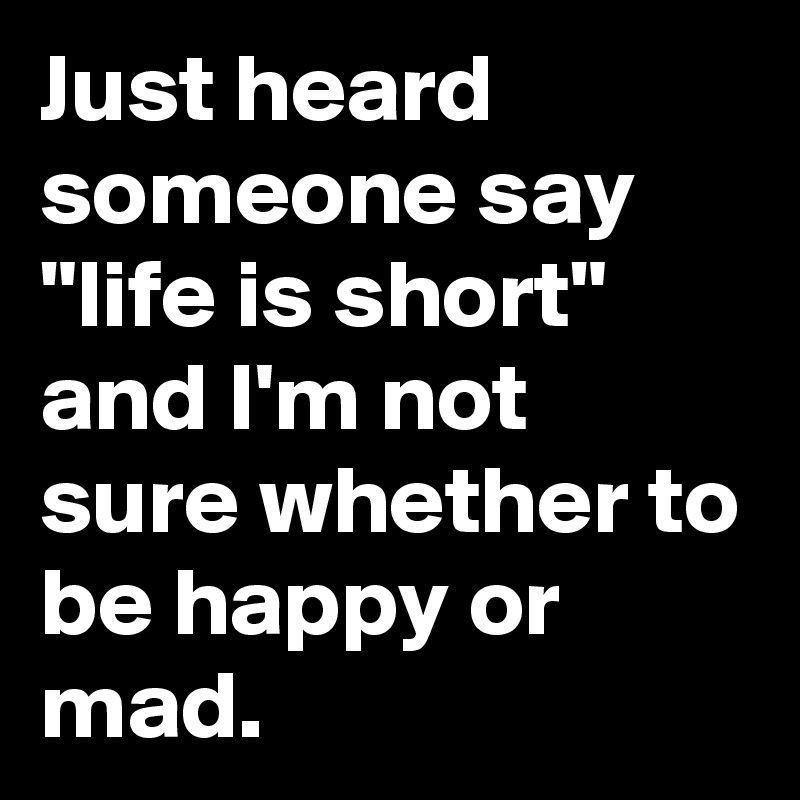 Just heard someone say "life is short" and I'm not sure whether to be happy or mad.