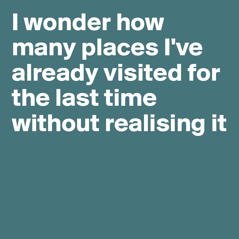 I wonder how many places I've already visited for the last time without realising it



