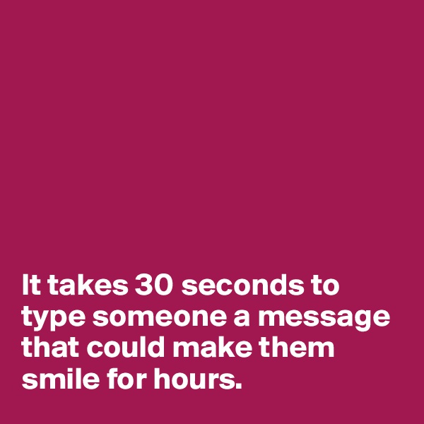 







It takes 30 seconds to type someone a message that could make them smile for hours.