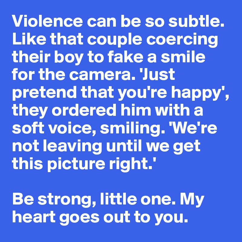 Violence can be so subtle. Like that couple coercing their boy to fake a smile for the camera. 'Just pretend that you're happy', they ordered him with a soft voice, smiling. 'We're not leaving until we get this picture right.'

Be strong, little one. My heart goes out to you.