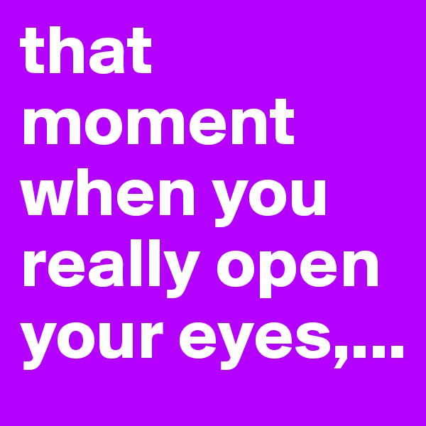 that moment when you really open your eyes,...