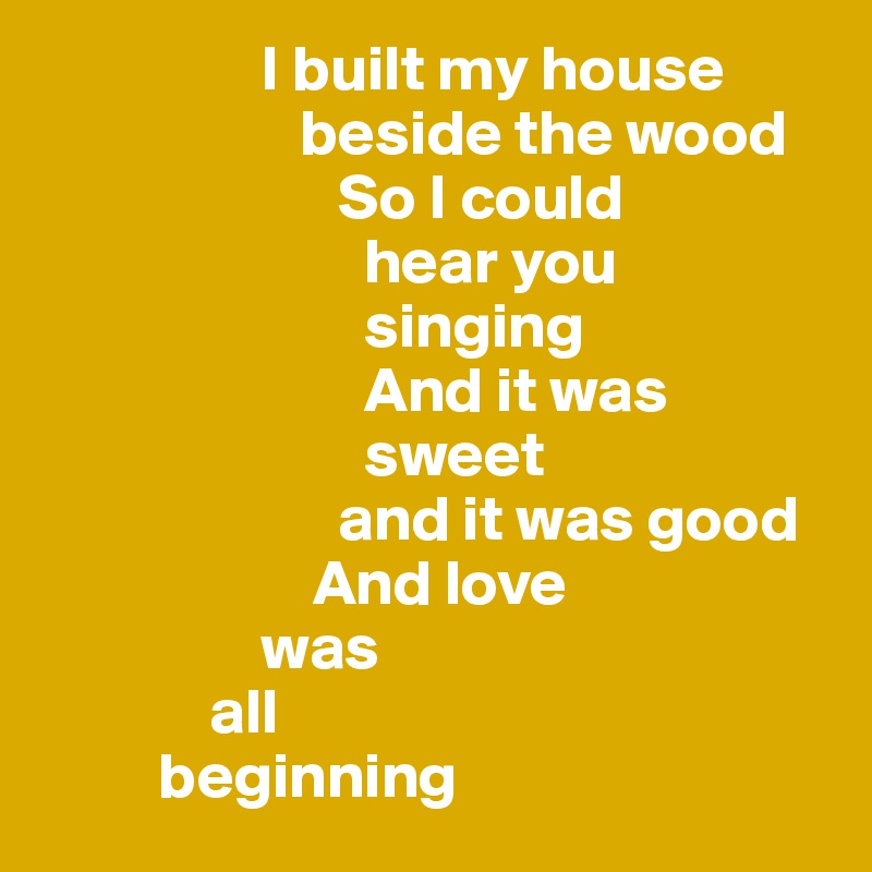                  I built my house   
                    beside the wood
                       So I could 
                         hear you       
                         singing   
                         And it was        
                         sweet         
                       and it was good
                     And love 
                 was 
             all 
         beginning 
