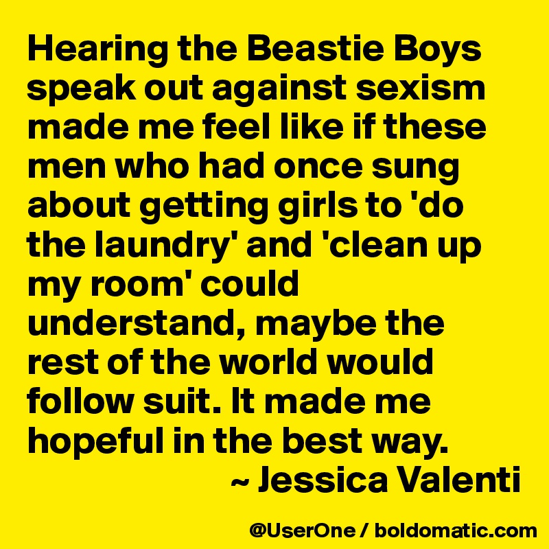 Hearing the Beastie Boys speak out against sexism made me feel like if these men who had once sung about getting girls to 'do the laundry' and 'clean up my room' could understand, maybe the rest of the world would follow suit. It made me hopeful in the best way. 
                          ~ Jessica Valenti