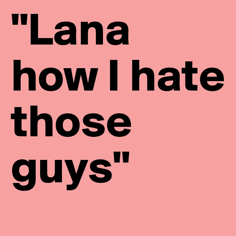 "Lana how I hate those guys"