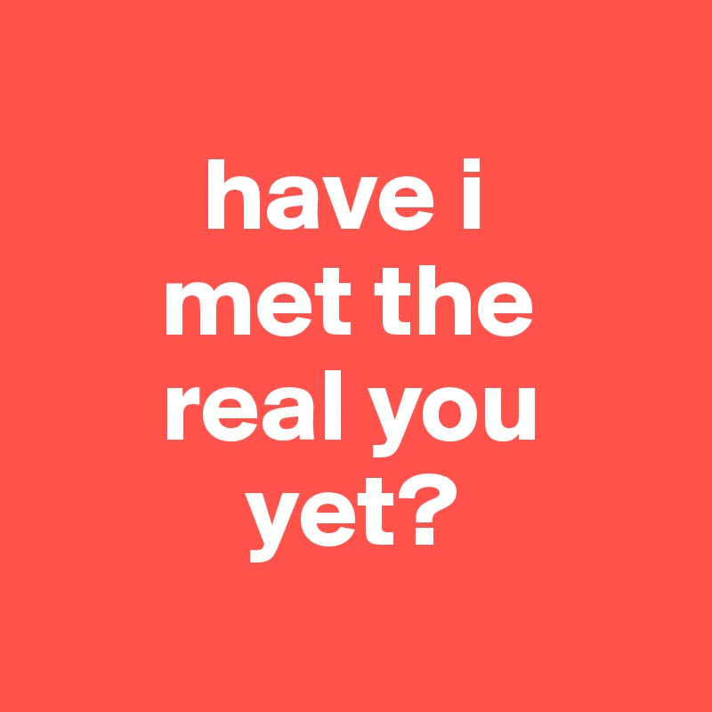 
        have i
      met the
      real you
          yet?
