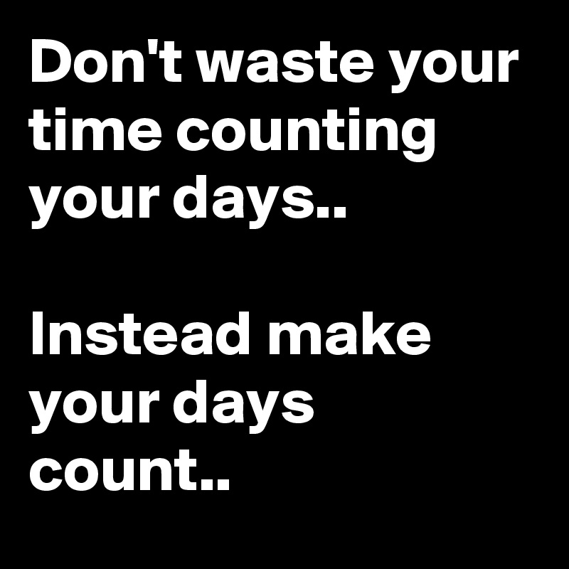 Don't waste your time counting your days..

Instead make your days count..