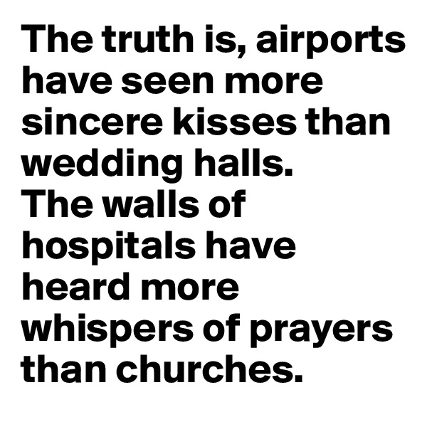 The truth is, airports have seen more sincere kisses than wedding halls. 
The walls of hospitals have heard more whispers of prayers than churches. 