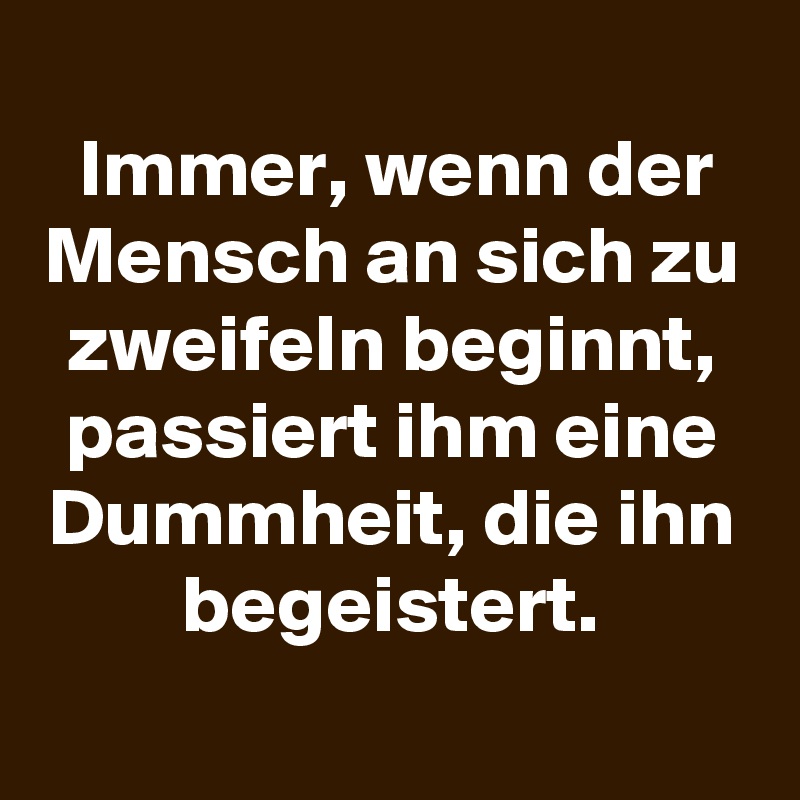 
Immer, wenn der Mensch an sich zu zweifeln beginnt,
passiert ihm eine Dummheit, die ihn begeistert.
