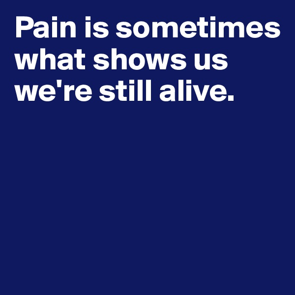Pain is sometimes what shows us we're still alive.





