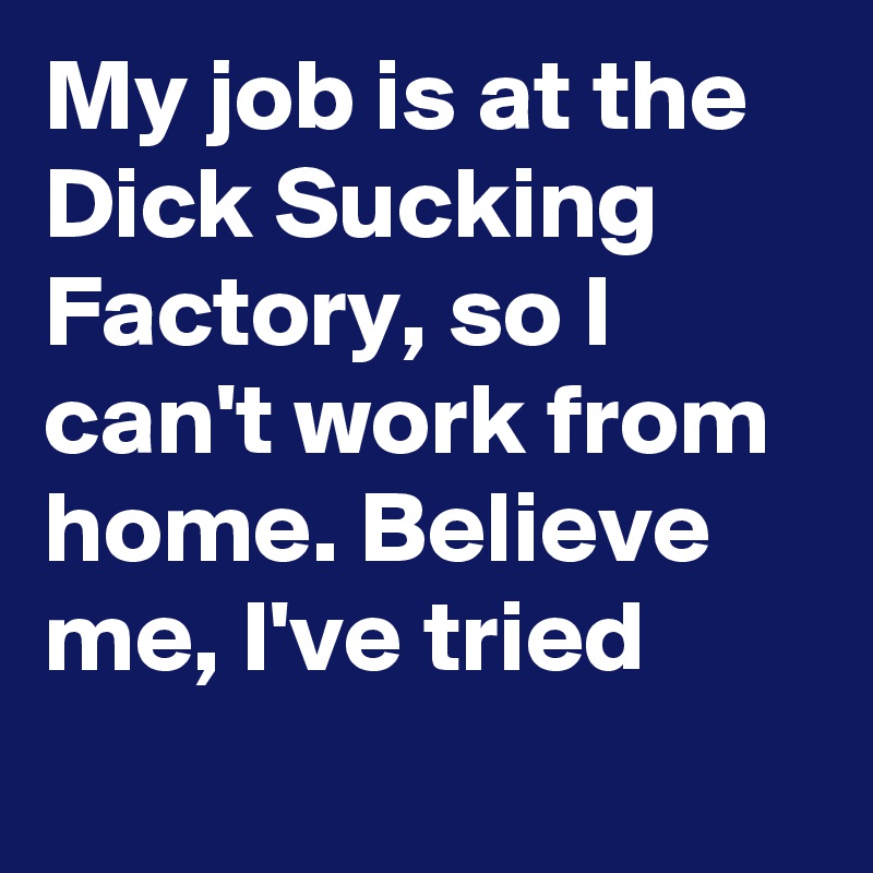 My job is at the Dick Sucking Factory, so I can't work from home. Believe me, I've tried