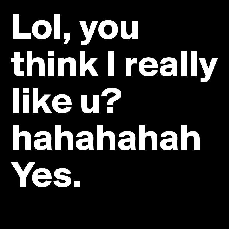 Lol, you think I really like u? hahahahah
Yes.