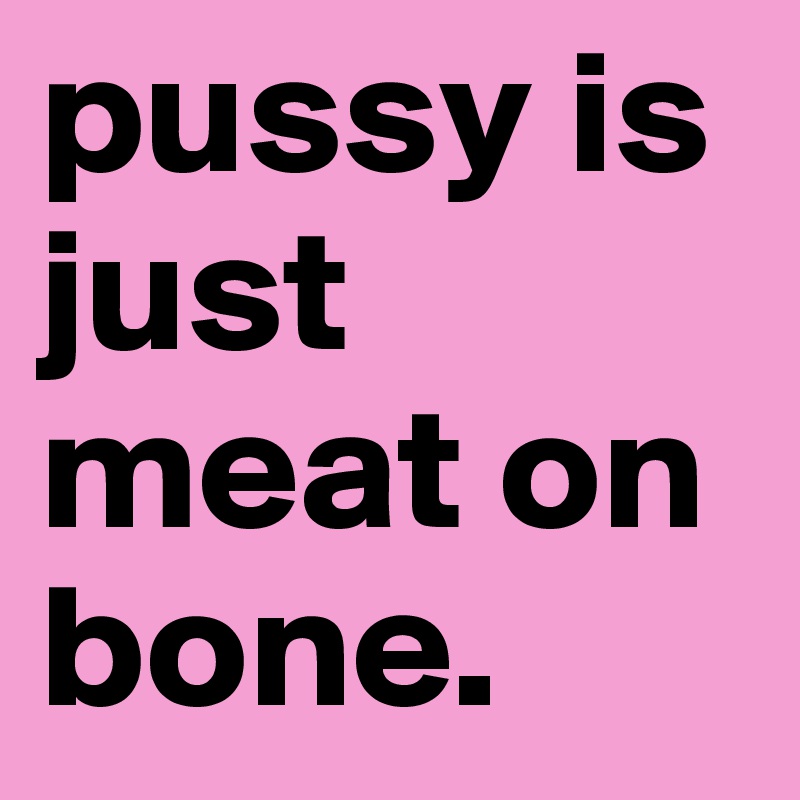pussy is just meat on bone.