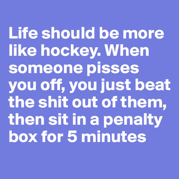 
Life should be more like hockey. When someone pisses you off, you just beat the shit out of them, then sit in a penalty box for 5 minutes

