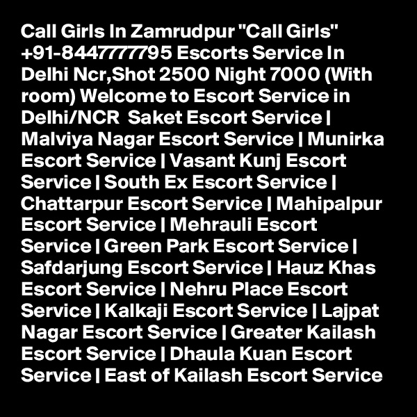 Call Girls In Zamrudpur "Call Girls'' +91-8447777795 Escorts Service In Delhi Ncr,Shot 2500 Night 7000 (With room) Welcome to Escort Service in Delhi/NCR  Saket Escort Service | Malviya Nagar Escort Service | Munirka Escort Service | Vasant Kunj Escort Service | South Ex Escort Service | Chattarpur Escort Service | Mahipalpur Escort Service | Mehrauli Escort Service | Green Park Escort Service | Safdarjung Escort Service | Hauz Khas Escort Service | Nehru Place Escort Service | Kalkaji Escort Service | Lajpat Nagar Escort Service | Greater Kailash Escort Service | Dhaula Kuan Escort Service | East of Kailash Escort Service