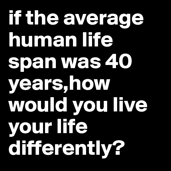 if the average human life span was 40 years,how would you live your life differently?
