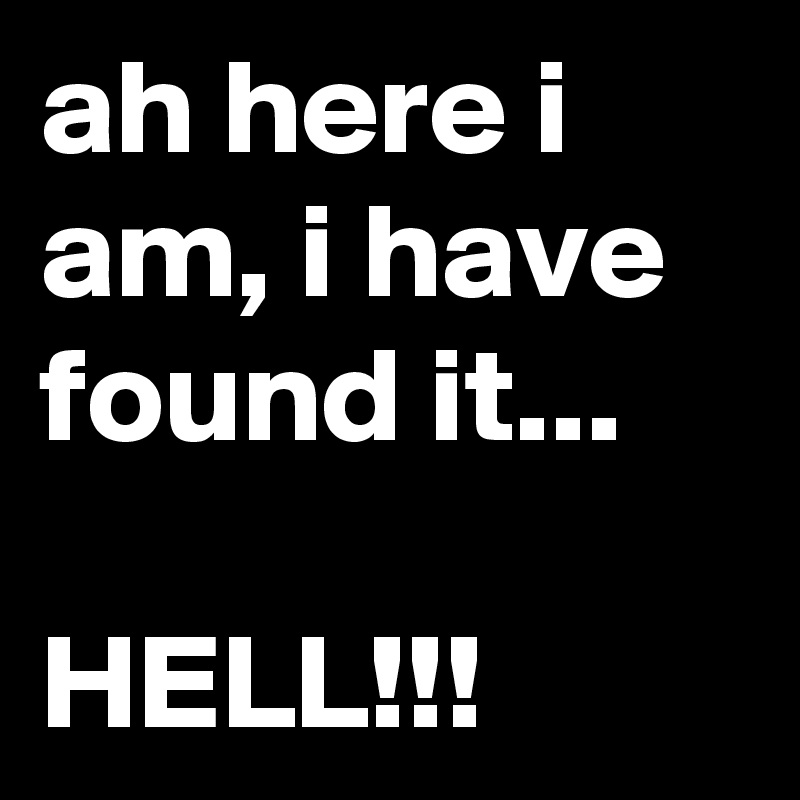 ah here i am, i have found it...

HELL!!!