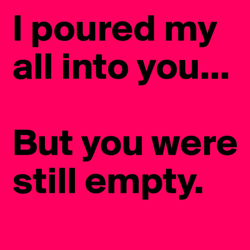 I poured my all into you...

But you were still empty. 