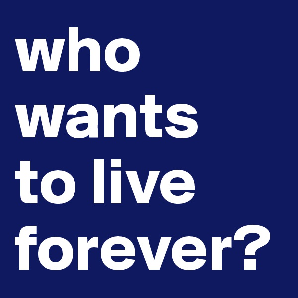 who
wants 
to live forever?